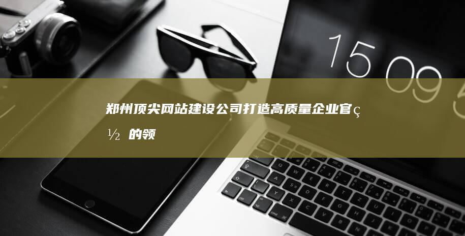 郑州顶尖网站建设公司：打造高质量企业官网的领航者